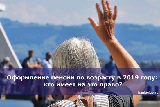 Оформление пенсии по возрасту в 2019 году: кто имеет на это право?